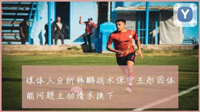 媒体人分析韩鹏战术保守王彤因体能问题主动请求换下