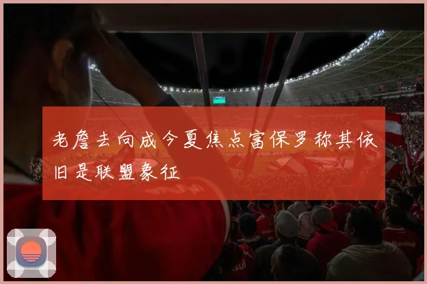 老詹去向成今夏焦点富保罗称其依旧是联盟象征