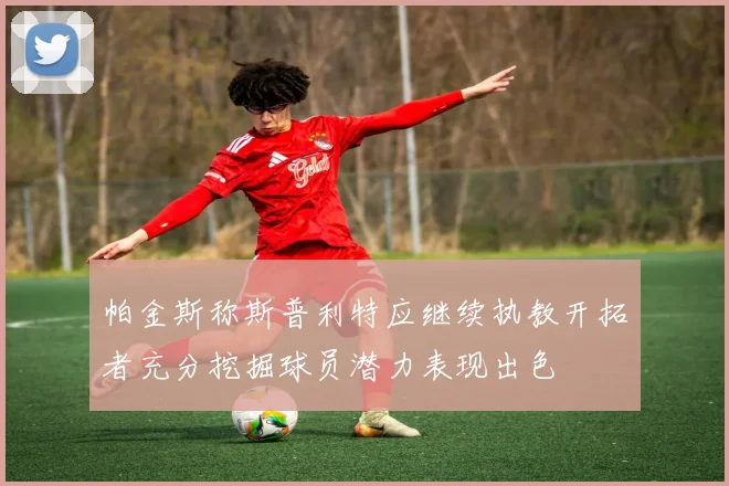 帕金斯称斯普利特应继续执教开拓者充分挖掘球员潜力表现出色