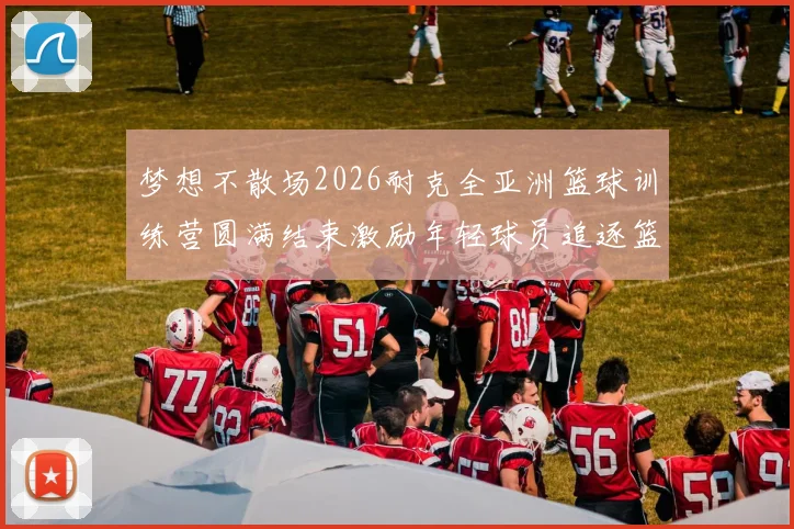 梦想不散场2026耐克全亚洲篮球训练营圆满结束激励年轻球员追逐篮球梦想