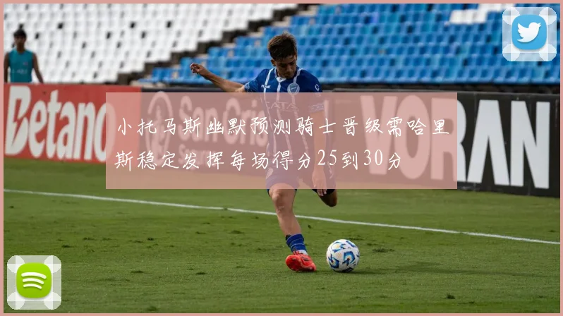 小托马斯幽默预测骑士晋级需哈里斯稳定发挥每场得分25到30分
