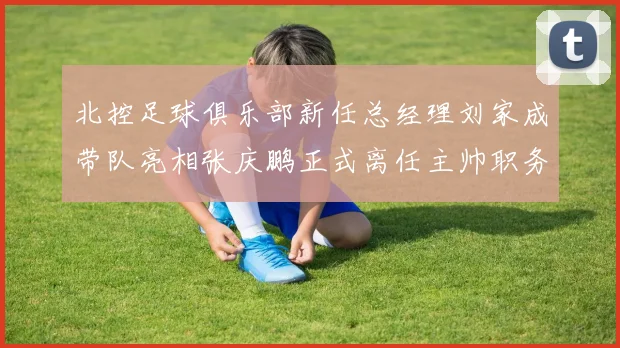 北控足球俱乐部新任总经理刘家成带队亮相张庆鹏正式离任主帅职务