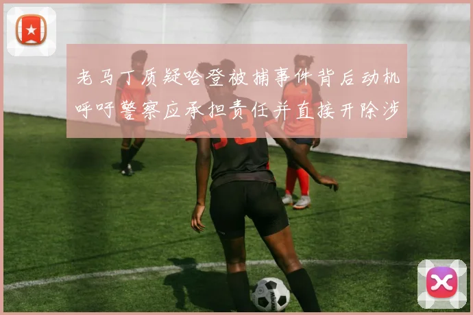 老马丁质疑哈登被捕事件背后动机呼吁警察应承担责任并直接开除涉事人员