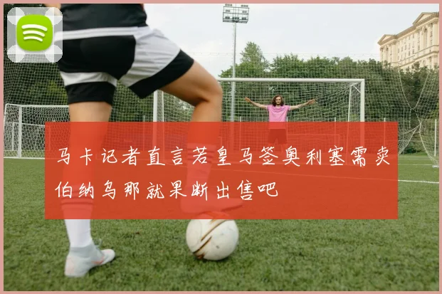 马卡记者直言若皇马签奥利塞需卖伯纳乌那就果断出售吧