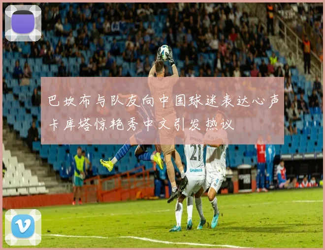 巴坎布与队友向中国球迷表达心声卡库塔惊艳秀中文引发热议