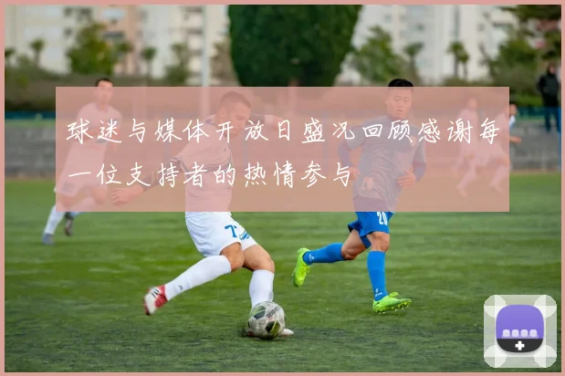 球迷与媒体开放日盛况回顾感谢每一位支持者的热情参与