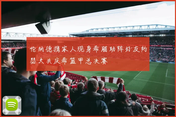 伦纳德携家人现身希腊助阵好友约瑟夫共庆希篮甲总决赛