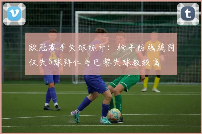 欧冠赛季失球统计：枪手防线稳固仅失6球拜仁与巴黎失球数较高
