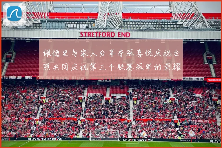佩德里与家人分享夺冠喜悦庆祝合照共同庆祝第三个联赛冠军的荣耀时刻