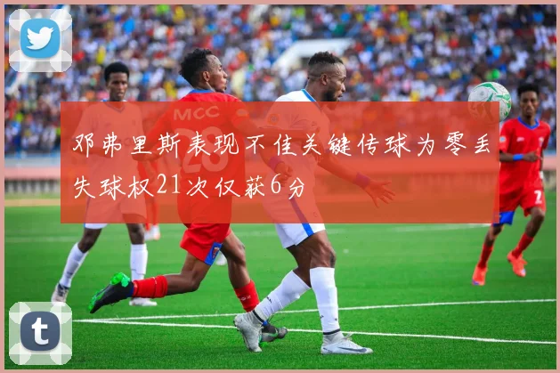 邓弗里斯表现不佳关键传球为零丢失球权21次仅获6分