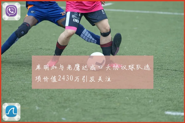 库明加与老鹰达成口头协议球队选项价值2430万引发关注