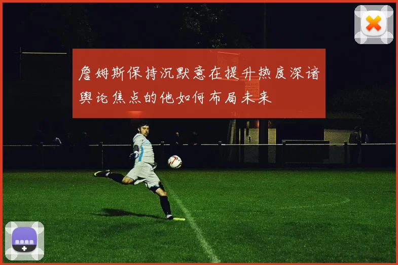 詹姆斯保持沉默意在提升热度深谙舆论焦点的他如何布局未来