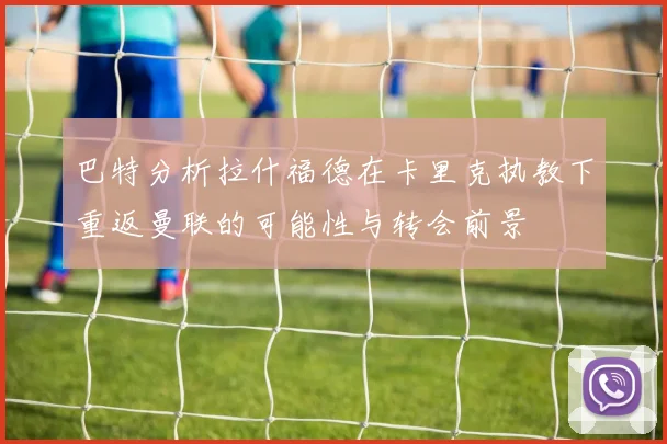 巴特分析拉什福德在卡里克执教下重返曼联的可能性与转会前景