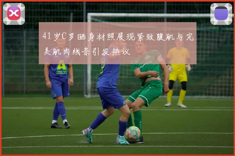41岁C罗晒身材照展现紧致腹肌与完美肌肉线条引发热议