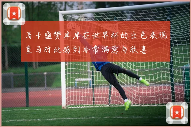 马卡盛赞库库在世界杯的出色表现皇马对此感到非常满意与欣喜