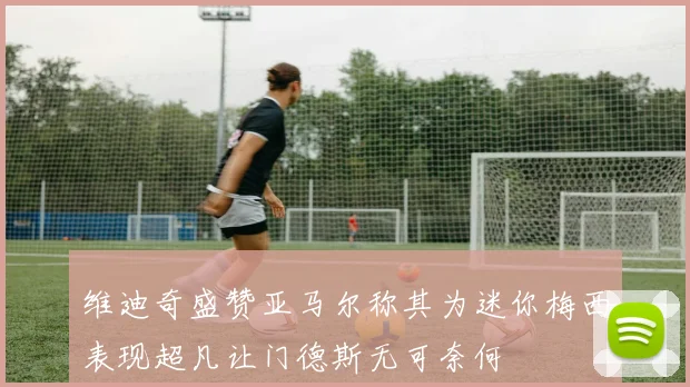 维迪奇盛赞亚马尔称其为迷你梅西表现超凡让门德斯无可奈何