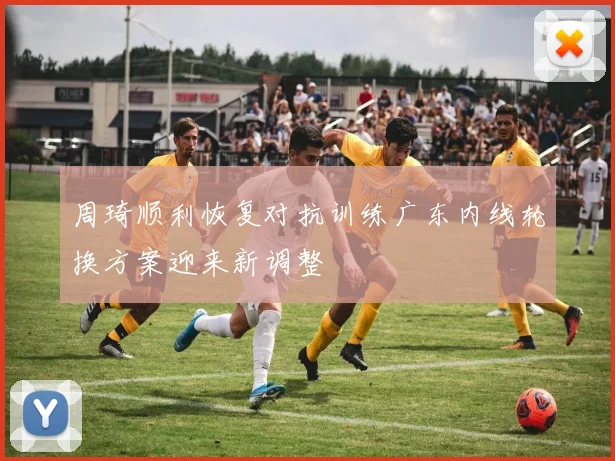 周琦顺利恢复对抗训练广东内线轮换方案迎来新调整